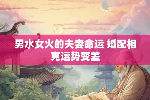 男水女火的夫妻命运 婚配相克运势变差 男水女火的夫妻命运 婚配相克运势变差
