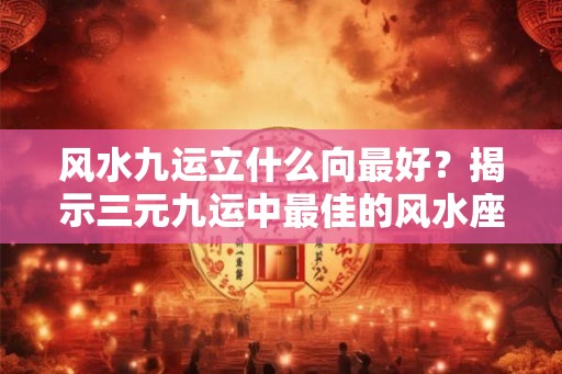 风水九运立什么向最好？揭示三元九运中最佳的风水座山方向