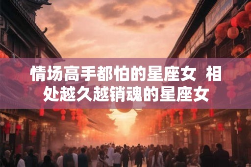情场高手都怕的星座女  相处越久越销魂的星座女