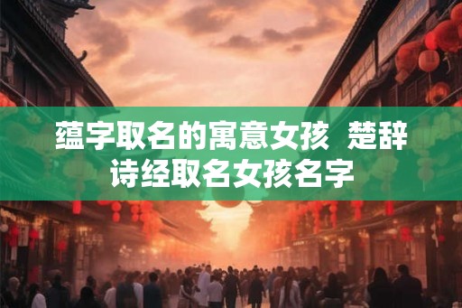 蕴字取名的寓意女孩  楚辞诗经取名女孩名字