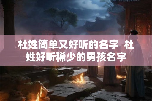 杜姓简单又好听的名字 杜姓好听稀少的男孩名字 杜姓简单又好听的名字 杜姓好听稀少的男孩名字