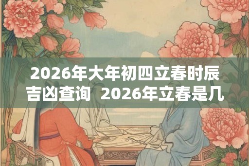 2026年大年初四立春时辰吉凶查询 2026年立春是几九 2026年大年初四立春时辰吉凶查询 2026年立春是几九
