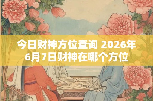今日财神方位查询 2026年6月7日财神在哪个方位