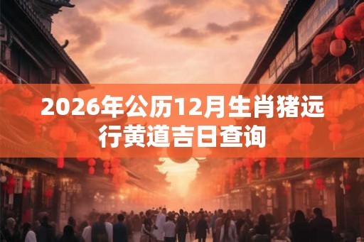 2026年公历12月生肖猪远行黄道吉日查询