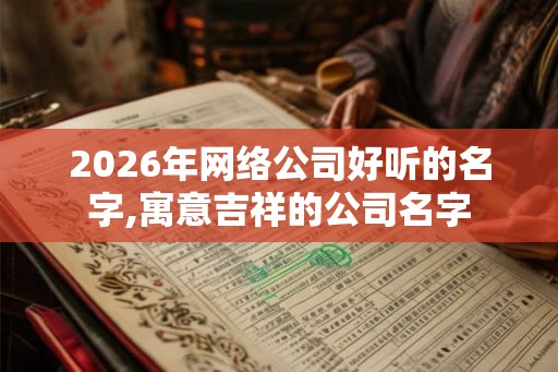 2026年网络公司好听的名字,寓意吉祥的公司名字 2026年网络公司好听的名字,寓意吉祥的公司名字