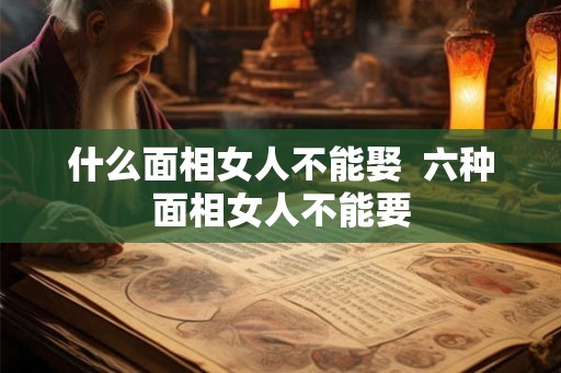 什么面相女人不能娶 六种面相女人不能要 什么面相女人不能娶 六种面相女人不能要