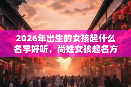 2026年出生的女孩起什么名字好听,尚姓女孩起名方法 2026年出生的女孩起什么名字好听,尚姓女孩起名方法