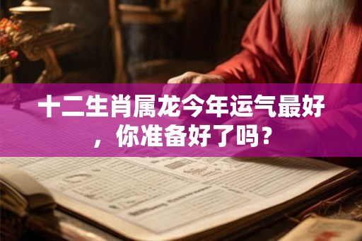 十二生肖属龙今年运气最好，你准备好了吗？