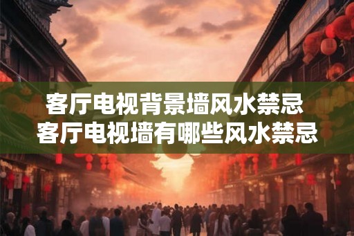 客厅电视背景墙风水禁忌 客厅电视墙有哪些风水禁忌