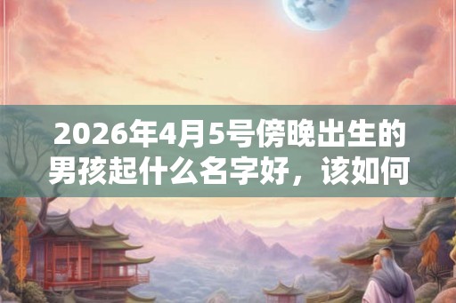 2026年4月5号傍晚出生的男孩起什么名字好，该如何取名？