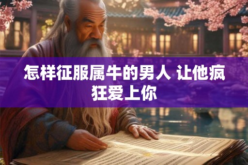 怎样征服属牛的男人 让他疯狂爱上你 怎样征服属牛的男人 让他疯狂爱上你