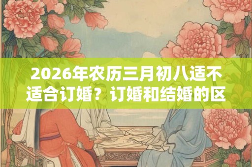 2026年农历三月初八适不适合订婚?订婚和结婚的区别 2026年农历三月初八适不适合订婚?订婚和结婚的区别