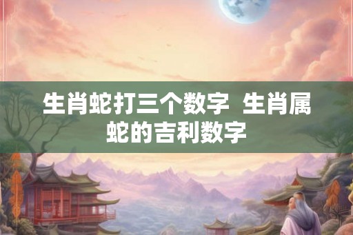 生肖蛇打三个数字  生肖属蛇的吉利数字
