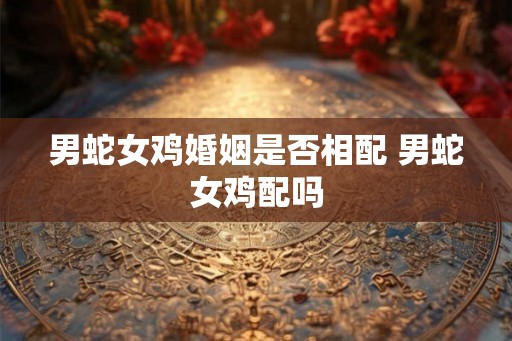 男蛇女鸡婚姻是否相配 男蛇女鸡配吗