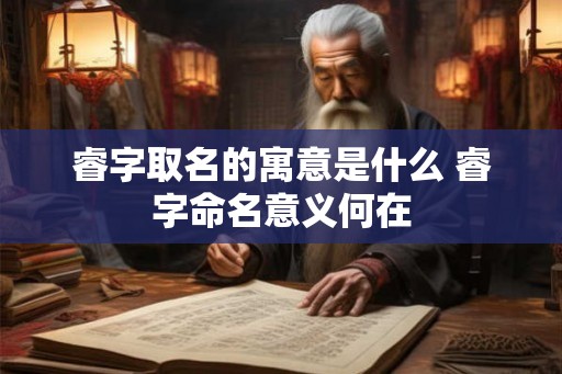 睿字取名的寓意是什么 睿字命名意义何在 睿字取名的寓意是什么 睿字命名意义何在