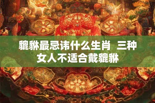 貔貅最忌讳什么生肖 三种女人不适合戴貔貅 貔貅最忌讳什么生肖 三种女人不适合戴貔貅