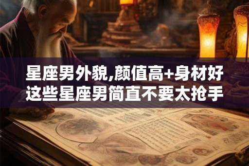 星座男外貌,颜值高+身材好这些星座男简直不要太抢手