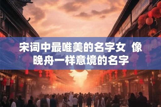 宋词中最唯美的名字女  像晚舟一样意境的名字
