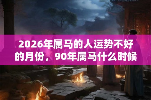 2026年属马的人运势不好的月份，90年属马什么时候开始走运？