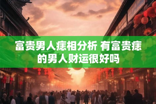 富贵男人痣相分析 有富贵痣的男人财运很好吗