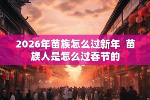 2026年苗族怎么过新年  苗族人是怎么过春节的