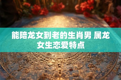 能陪龙女到老的生肖男 属龙女生恋爱特点