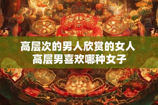 高层次的男人欣赏的女人 高层男喜欢哪种女子