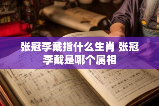 张冠李戴指什么生肖 张冠李戴是哪个属相 张冠李戴指什么生肖 张冠李戴是哪个属相