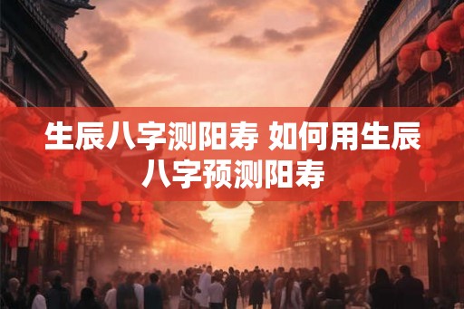 生辰八字测阳寿 如何用生辰八字预测阳寿