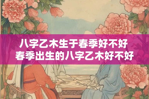 八字乙木生于春季好不好 春季出生的八字乙木好不好