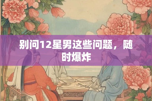 别问12星男这些问题，随时爆炸
