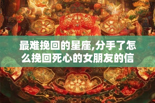 最难挽回的星座,分手了怎么挽回死心的女朋友的信