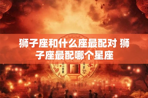 狮子座和什么座最配对 狮子座最配哪个星座