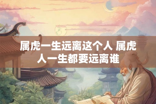 属虎一生远离这个人 属虎人一生都要远离谁 属虎一生远离这个人 属虎人一生都要远离谁
