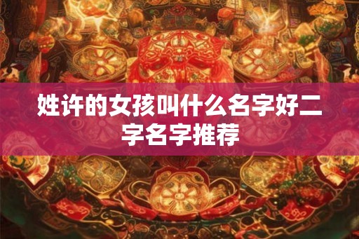 姓许的女孩叫什么名字好二字名字推荐 姓许的女孩叫什么名字好二字名字推荐