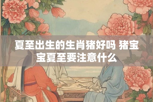 夏至出生的生肖猪好吗 猪宝宝夏至要注意什么