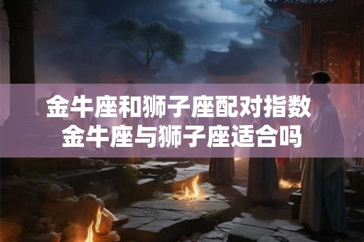金牛座和狮子座配对指数 金牛座与狮子座适合吗