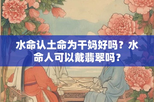 水命认土命为干妈好吗？水命人可以戴翡翠吗？