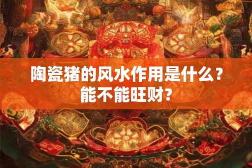 陶瓷猪的风水作用是什么？能不能旺财？