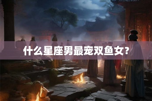 什么星座男最宠双鱼女？