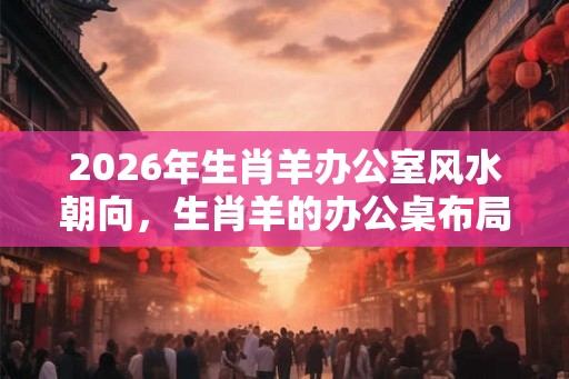 2026年生肖羊办公室风水朝向，生肖羊的办公桌布局