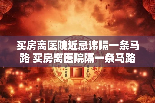 买房离医院近忌讳隔一条马路 买房离医院隔一条马路可行吗