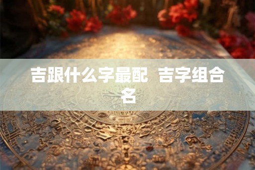 吉跟什么字最配  吉字组合名