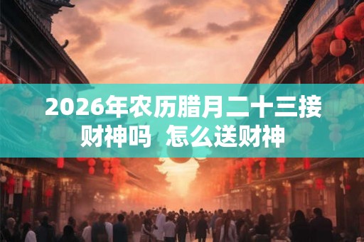 2026年农历腊月二十三接财神吗  怎么送财神