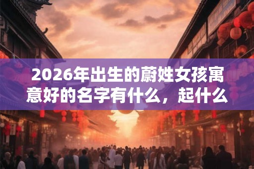 2026年出生的蔚姓女孩寓意好的名字有什么，起什么名字好