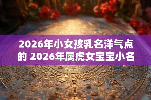 2026年小女孩乳名洋气点的 2026年属虎女宝宝小名宜用字