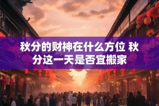 秋分的财神在什么方位 秋分这一天是否宜搬家