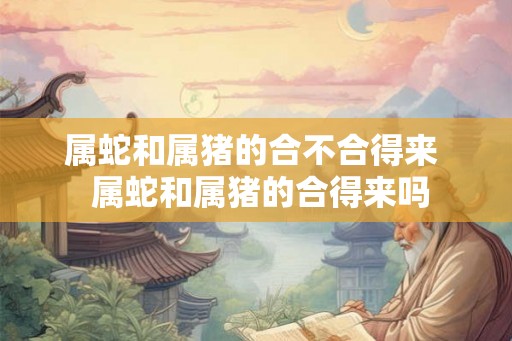 属蛇和属猪的合不合得来  属蛇和属猪的合得来吗