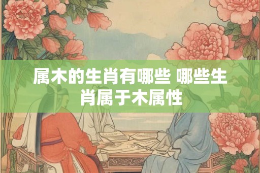 属木的生肖有哪些 哪些生肖属于木属性