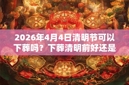 2026年4月4日清明节可以下葬吗？下葬清明前好还是后好？